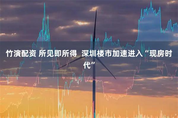 竹演配资 所见即所得  深圳楼市加速进入“现房时代”