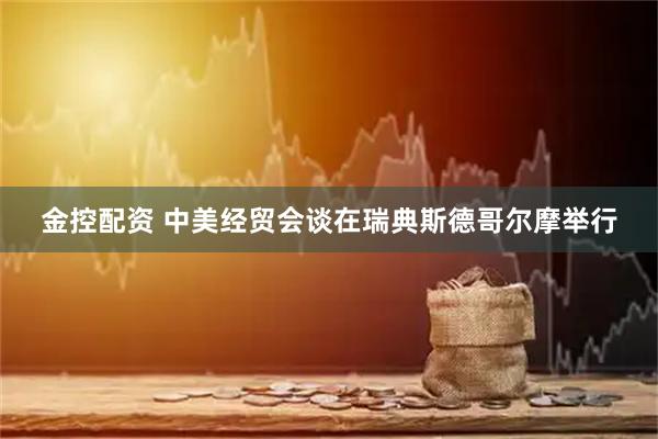 金控配资 中美经贸会谈在瑞典斯德哥尔摩举行