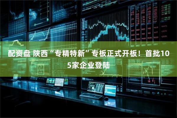 配资盘 陕西“专精特新”专板正式开板！首批105家企业登陆