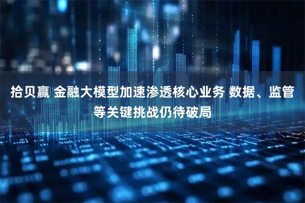 拾贝赢 金融大模型加速渗透核心业务 数据、监管等关键挑战仍待破局