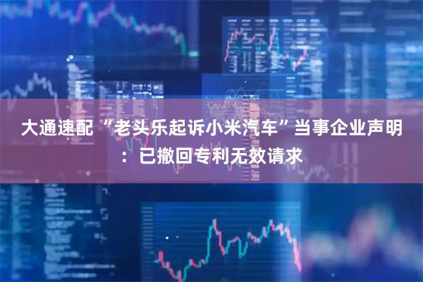 大通速配 “老头乐起诉小米汽车”当事企业声明：已撤回专利无效请求
