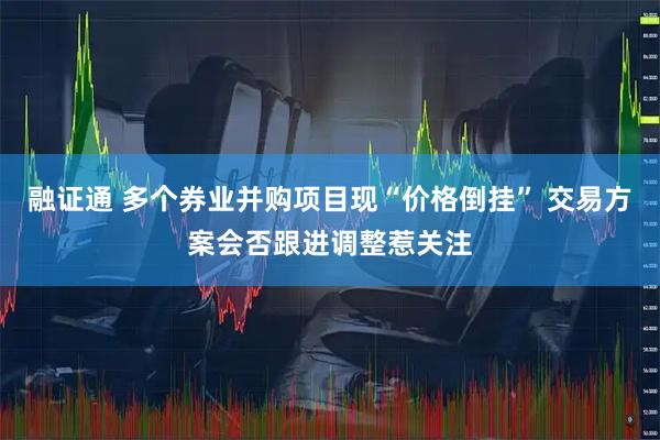 融证通 多个券业并购项目现“价格倒挂” 交易方案会否跟进调整惹关注