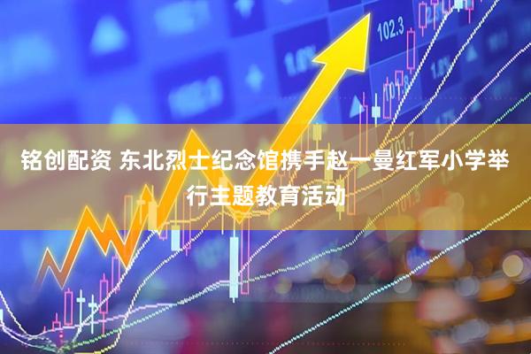铭创配资 东北烈士纪念馆携手赵一曼红军小学举行主题教育活动