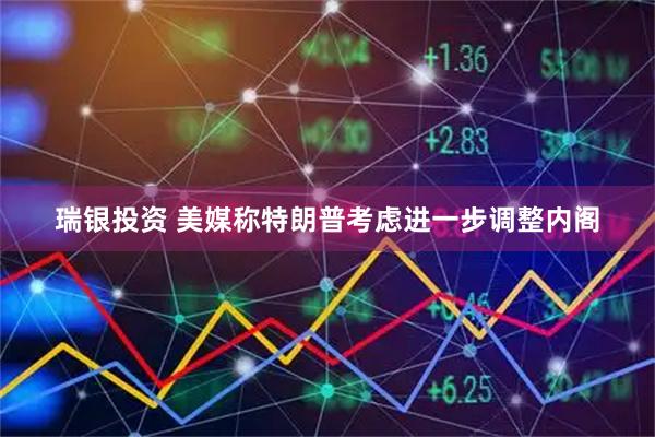 瑞银投资 美媒称特朗普考虑进一步调整内阁