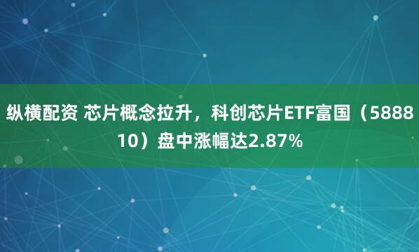 纵横配资 芯片概念拉升，科创芯片ETF富国（588810）盘中涨幅达2.87%