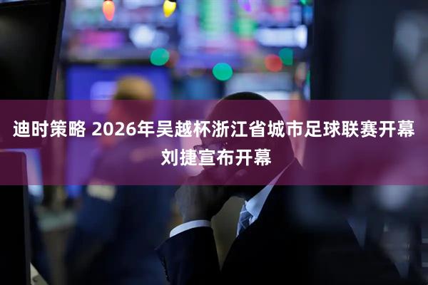 迪时策略 2026年吴越杯浙江省城市足球联赛开幕 刘捷宣布开幕