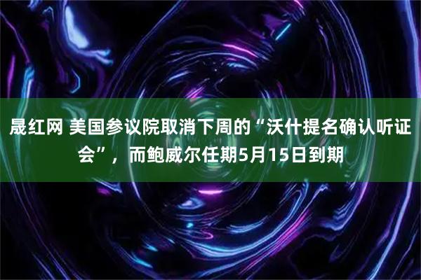 晟红网 美国参议院取消下周的“沃什提名确认听证会”，而鲍威尔任期5月15日到期