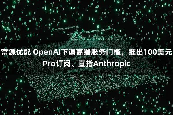 富源优配 OpenAI下调高端服务门槛，推出100美元Pro订阅、直指Anthropic