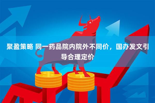 聚盈策略 同一药品院内院外不同价，国办发文引导合理定价